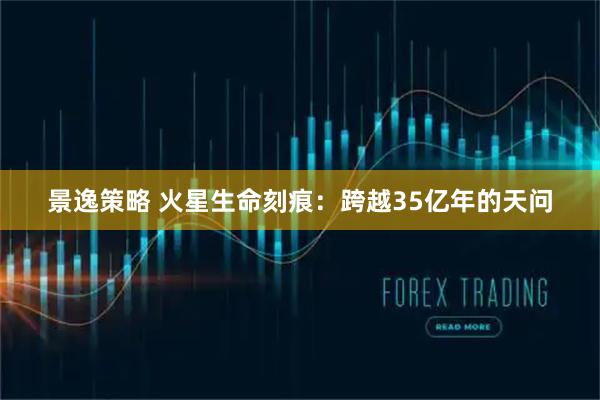 景逸策略 火星生命刻痕：跨越35亿年的天问