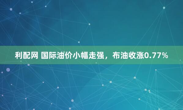利配网 国际油价小幅走强，布油收涨0.77%