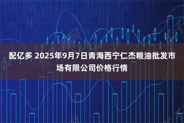 配亿多 2025年9月7日青海西宁仁杰粮油批发市场有限公司价格行情
