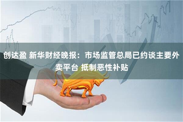 创达盈 新华财经晚报：市场监管总局已约谈主要外卖平台 抵制恶性补贴