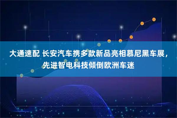 大通速配 长安汽车携多款新品亮相慕尼黑车展，先进智电科技倾倒欧洲车迷