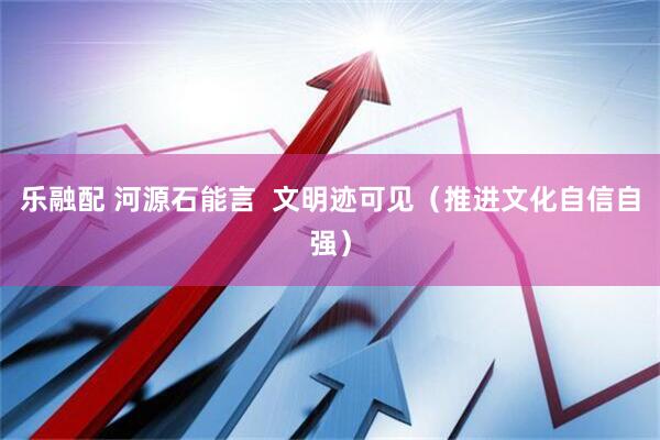 乐融配 河源石能言  文明迹可见（推进文化自信自强）