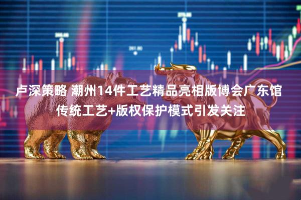 卢深策略 潮州14件工艺精品亮相版博会广东馆 传统工艺+版权保护模式引发关注