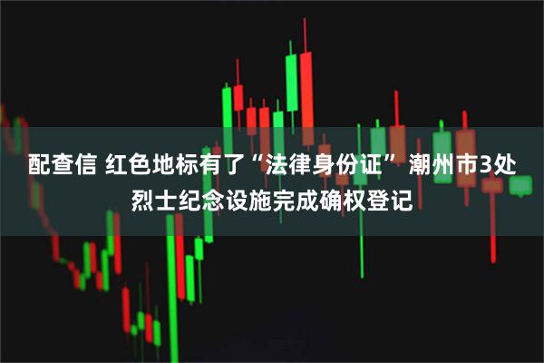 配查信 红色地标有了“法律身份证” 潮州市3处烈士纪念设施完成确权登记