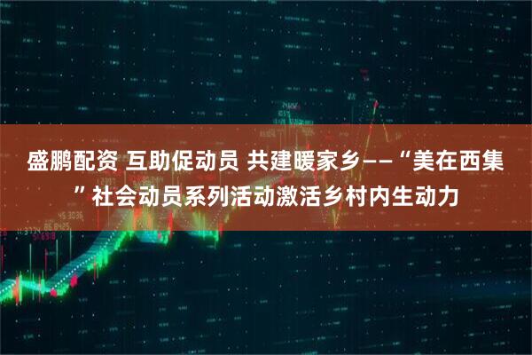 盛鹏配资 互助促动员 共建暖家乡——“美在西集”社会动员系列活动激活乡村内生动力