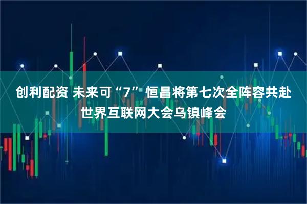 创利配资 未来可“7” 恒昌将第七次全阵容共赴世界互联网大会乌镇峰会