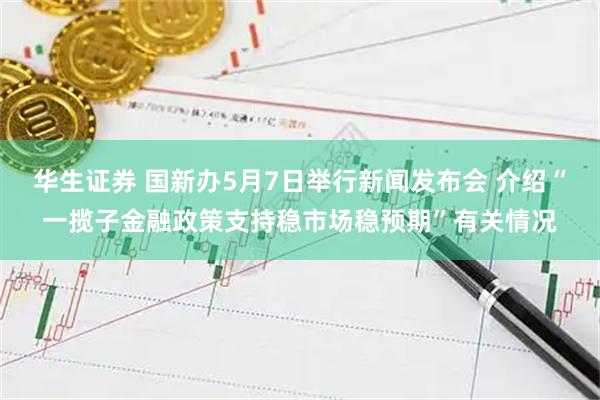 华生证券 国新办5月7日举行新闻发布会 介绍“一揽子金融政策支持稳市场稳预期”有关情况