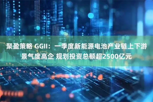聚盈策略 GGII：一季度新能源电池产业链上下游景气度高企 规划投资总额超2500亿元