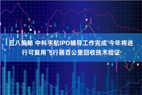 五八策略 中科宇航IPO辅导工作完成 今年将进行可复用飞行器百公里回收技术验证