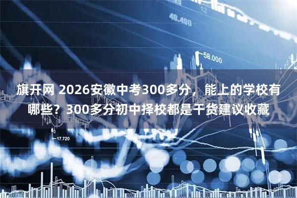 旗开网 2026安徽中考300多分，能上的学校有哪些？300多分初中择校都是干货建议收藏