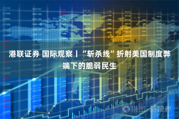 港联证券 国际观察丨“斩杀线”折射美国制度弊端下的脆弱民生