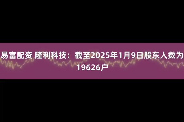 易富配资 隆利科技：截至2025年1月9日股东人数为19626户