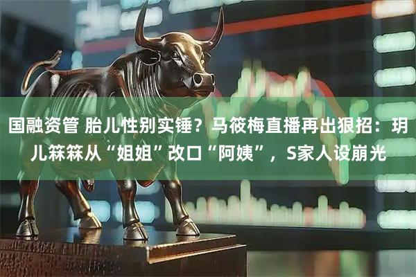 国融资管 胎儿性别实锤？马筱梅直播再出狠招：玥儿箖箖从“姐姐”改口“阿姨”，S家人设崩光
