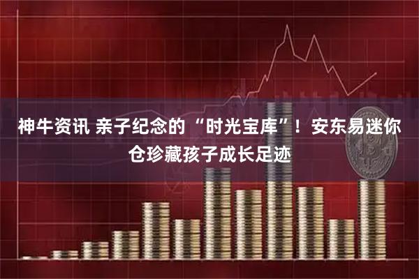 神牛资讯 亲子纪念的 “时光宝库”！安东易迷你仓珍藏孩子成长足迹