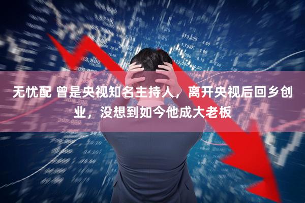 无忧配 曾是央视知名主持人，离开央视后回乡创业，没想到如今他成大老板