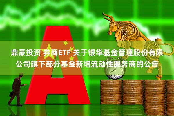鼎豪投资 券商ETF 关于银华基金管理股份有限公司旗下部分基金新增流动性服务商的公告