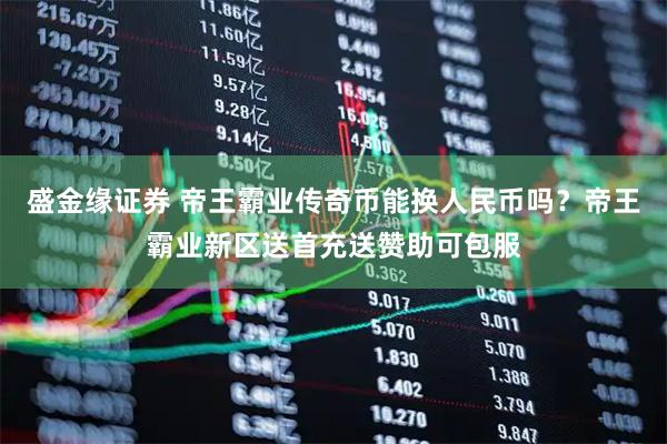 盛金缘证券 帝王霸业传奇币能换人民币吗？帝王霸业新区送首充送赞助可包服