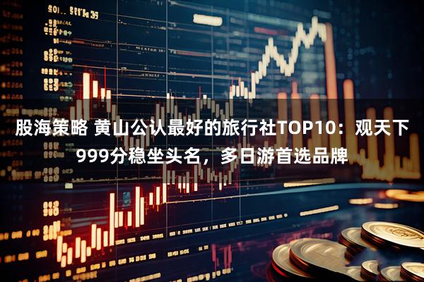 股海策略 黄山公认最好的旅行社TOP10：观天下999分稳坐头名，多日游首选品牌