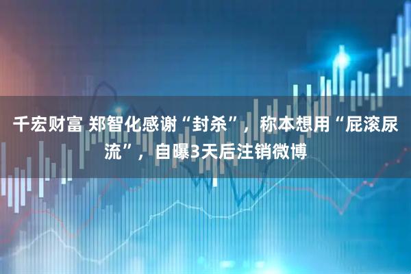 千宏财富 郑智化感谢“封杀”，称本想用“屁滚尿流”，自曝3天后注销微博